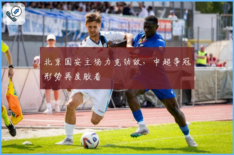 北京国安主场力克劲敌,中超争冠形势再度胶着