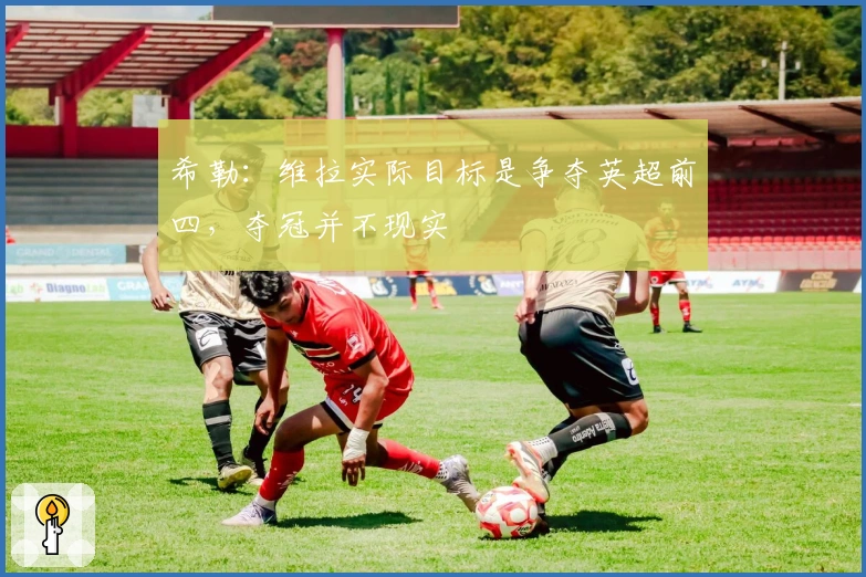 希勒：维拉实际目标是争夺英超前四，夺冠并不现实