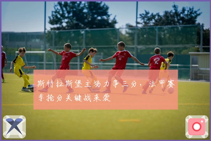 斯特拉斯堡主场力争三分，法甲赛季抢分关键战来袭