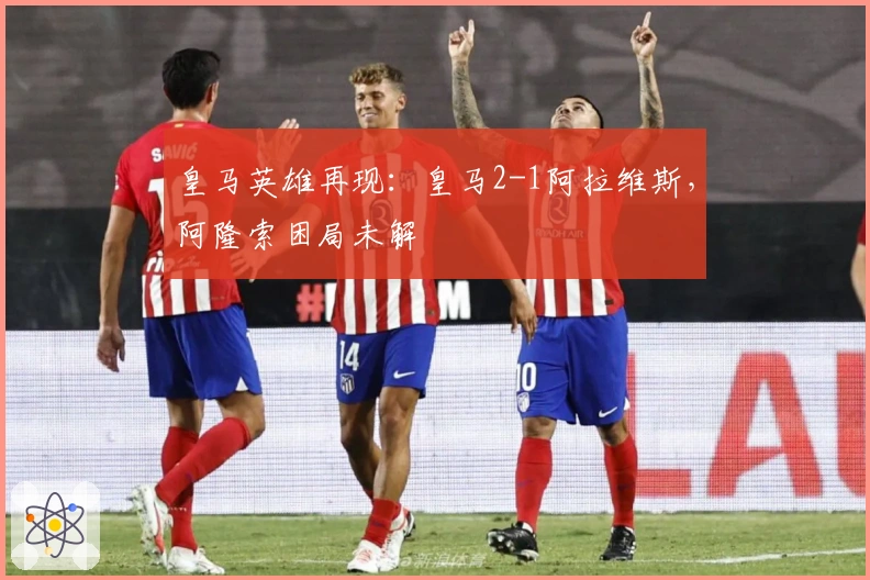皇马英雄再现：皇马2-1阿拉维斯，阿隆索困局未解