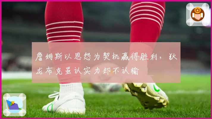 詹姆斯以恩怨为契机赢得胜利，狄龙布克虽认实力却不认输