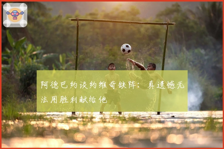 阿德巴约谈约维奇缺阵:真遗憾无法用胜利献给他