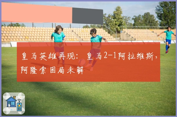 皇马英雄再现：皇马2-1阿拉维斯，阿隆索困局未解