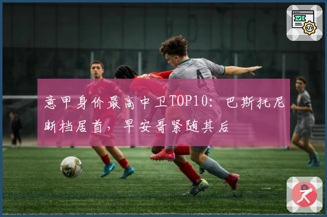 意甲身价最高中卫TOP10：巴斯托尼断档居首，早安哥紧随其后