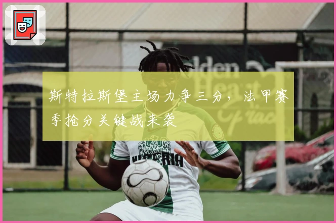 斯特拉斯堡主场力争三分，法甲赛季抢分关键战来袭
