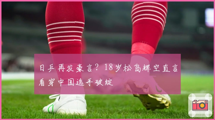 日乒再发豪言？18岁松岛辉空直言看穿中国选手破绽